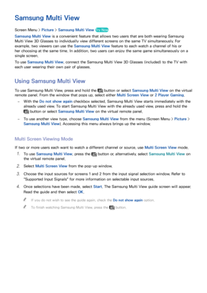 Page 7972
Samsung Multi View
Screen Menu > Picture > Samsung Multi View Try Now
Samsung Multi View is a convenient feature that allows two users that are both wearing Samsung 
Multi View 3D Glasses to individually view different screens on the same TV simultaneously. For 
example, two viewers can use the Samsung Multi View feature to each watch a channel of his or 
her choosing at the same time. In addition, two users can enjoy the same game simultaneously on a 
single screen.
To use Samsung Multi View, connect...